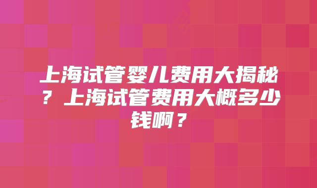 上海试管婴儿费用大揭秘?上海试管费用大概多少钱啊?