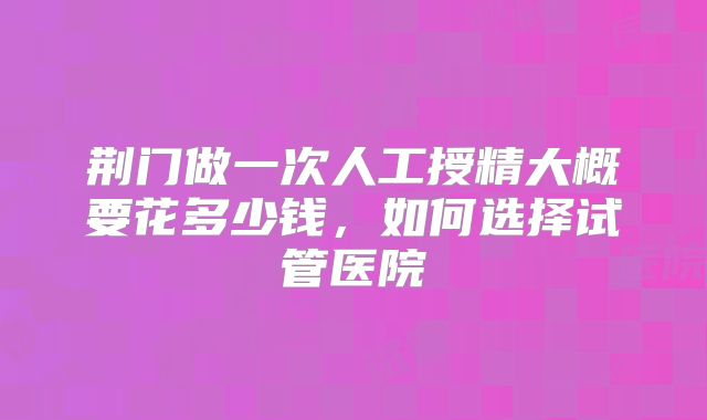 荆门做一次人工授精大概要花多少钱，如何选择试管医院