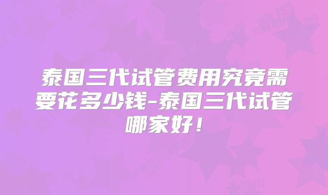 泰国三代试管费用究竟需要花多少钱-泰国三代试管哪家好!