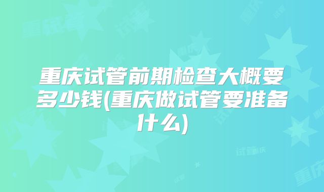 重庆试管前期检查大概要多少钱(重庆做试管要准备什么)