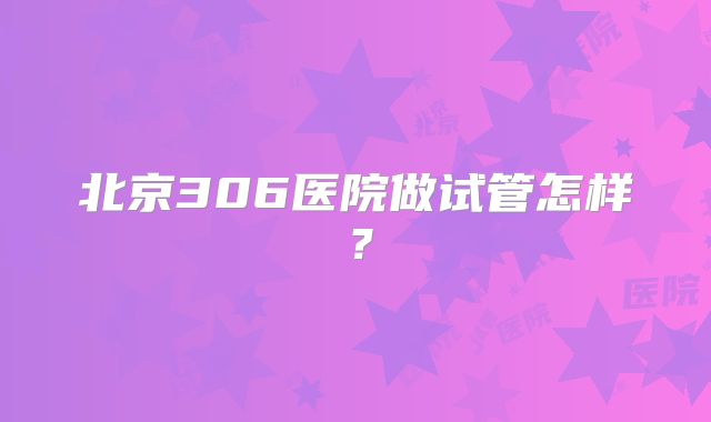 北京306医院做试管怎样？