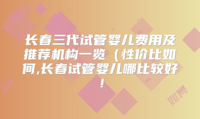 长春三代试管婴儿费用及推荐机构一览(性价比如何,长春试管婴儿哪比较好!