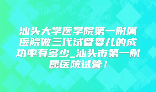 汕头大学医学院第一附属医院做三代试管婴儿的成功率有多少_汕头市第一附属医院试管！