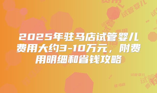 2025年驻马店试管婴儿费用大约3-10万元,附费用明细和省钱攻略