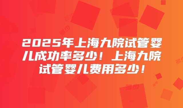 2025年上海九院试管婴儿成功率多少！上海九院试管婴儿费用多少！