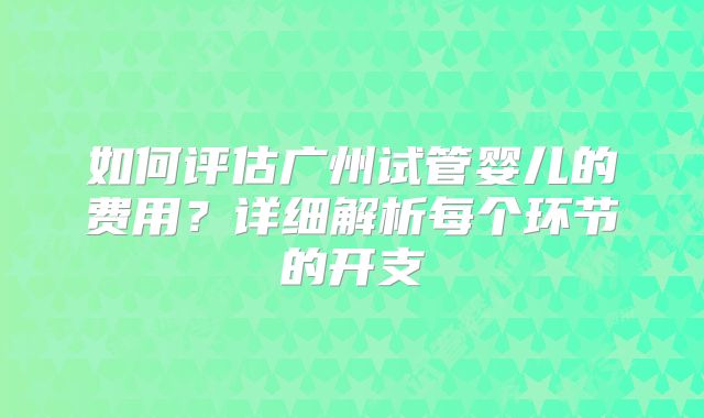 如何评估广州试管婴儿的费用？详细解析每个环节的开支