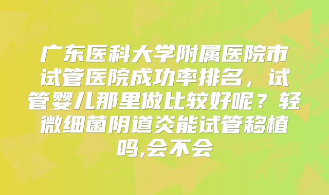 广东医科大学附属医院市试管医院成功率排名,试管婴儿那里做比较好呢?轻微细菌阴道炎能试管移植吗,会不会