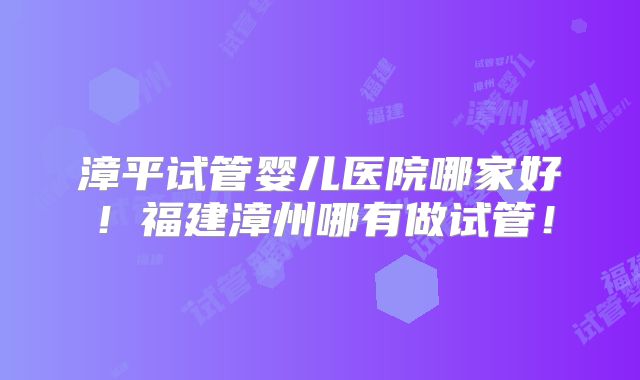 漳平试管婴儿医院哪家好！福建漳州哪有做试管！