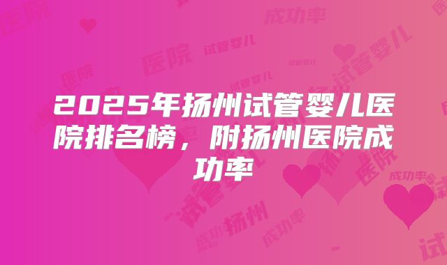 2025年扬州试管婴儿医院排名榜，附扬州医院成功率