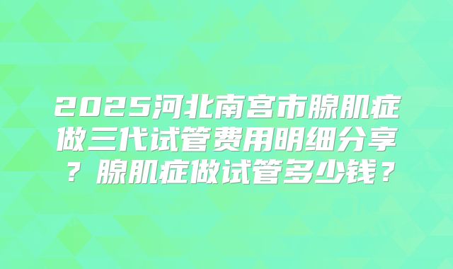 2025河北南宫市腺肌症做三代试管费用明细分享？腺肌症做试管多少钱？