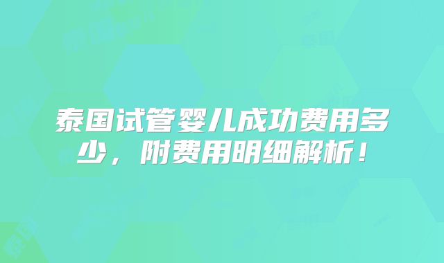 泰国试管婴儿成功费用多少，附费用明细解析！