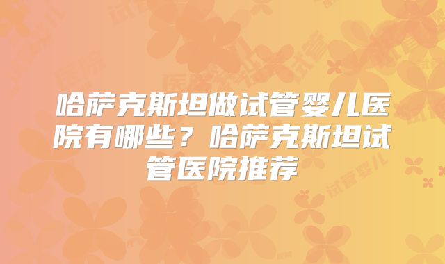 哈萨克斯坦做试管婴儿医院有哪些？哈萨克斯坦试管医院推荐