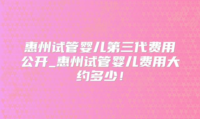 惠州试管婴儿第三代费用公开_惠州试管婴儿费用大约多少！