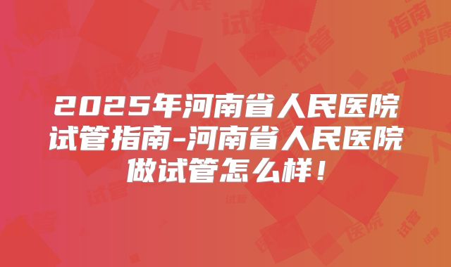 2025年河南省人民医院试管指南-河南省人民医院做试管怎么样!