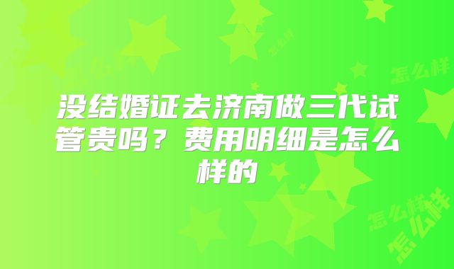 没结婚证去济南做三代试管贵吗？费用明细是怎么样的