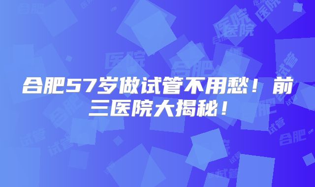 合肥57岁做试管不用愁！前三医院大揭秘！