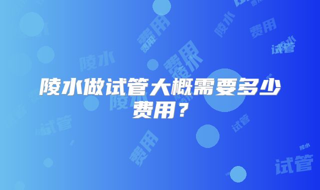 陵水做试管大概需要多少费用？