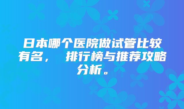 日本哪个医院做试管比较有名, 排行榜与推荐攻略分析。
