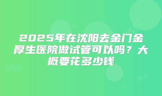 2025年在沈阳去金门金厚生医院做试管可以吗?大概要花多少钱