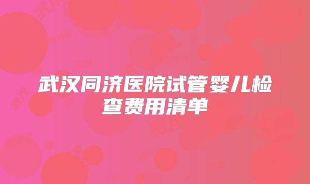 武汉同济医院试管婴儿检查费用清单