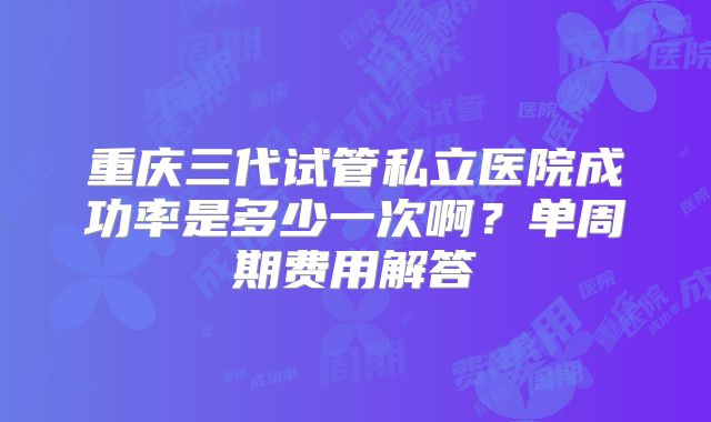 重庆三代试管私立医院成功率是多少一次啊？单周期费用解答