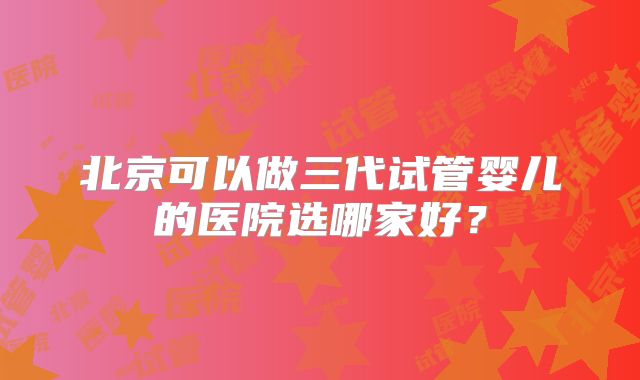 北京可以做三代试管婴儿的医院选哪家好？