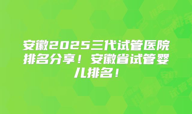 安徽2025三代试管医院排名分享！安徽省试管婴儿排名！
