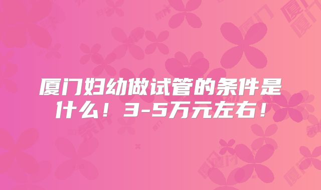 厦门妇幼做试管的条件是什么！3-5万元左右！