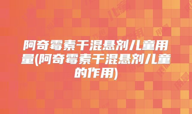 阿奇霉素干混悬剂儿童用量(阿奇霉素干混悬剂儿童的作用)