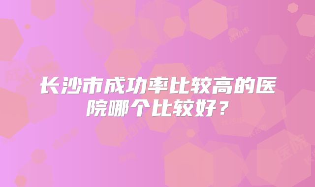 长沙市成功率比较高的医院哪个比较好？