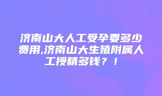 济南山大人工受孕要多少费用,济南山大生殖附属人工授精多钱?!