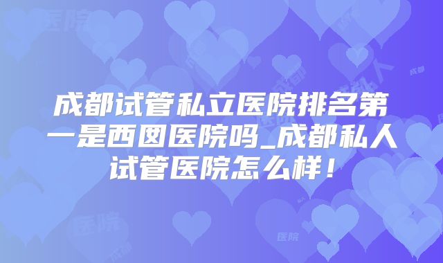 成都试管私立医院排名第一是西囡医院吗_成都私人试管医院怎么样！
