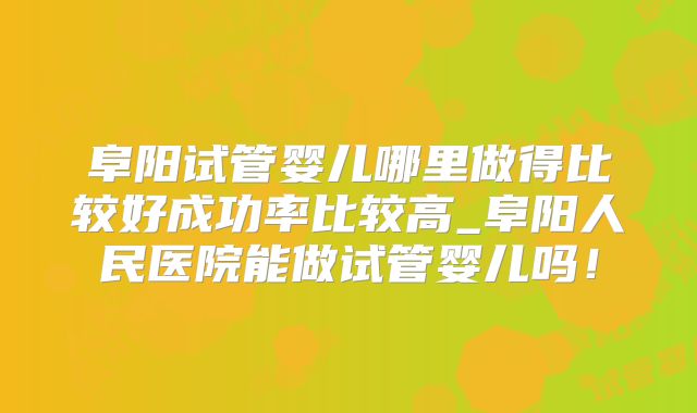 阜阳试管婴儿哪里做得比较好成功率比较高_阜阳人民医院能做试管婴儿吗!