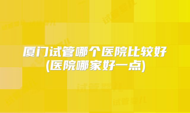 厦门试管哪个医院比较好(医院哪家好一点)