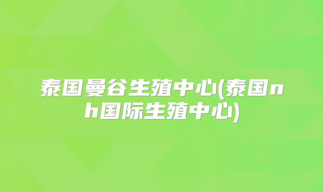 泰国曼谷生殖中心(泰国nh国际生殖中心)