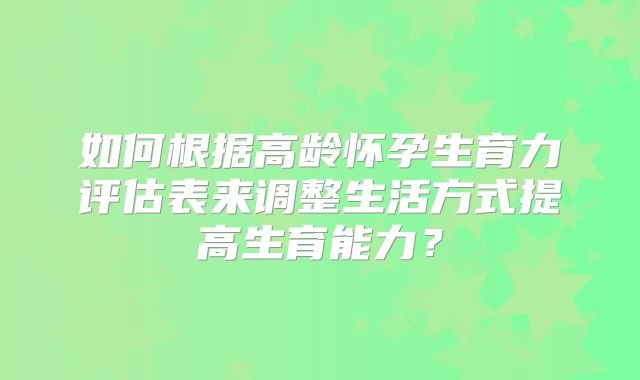 如何根据高龄怀孕生育力评估表来调整生活方式提高生育能力？