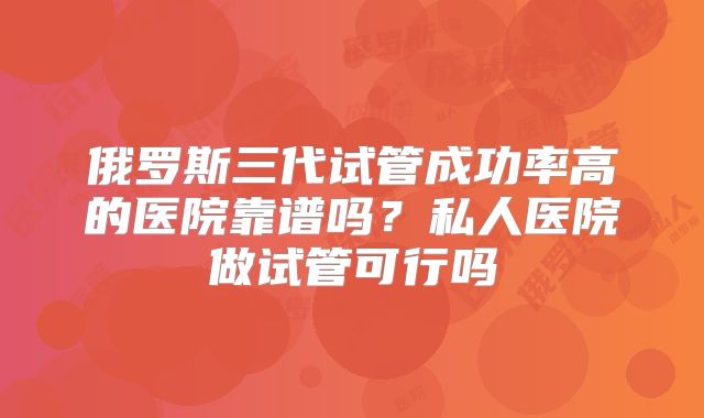 俄罗斯三代试管成功率高的医院靠谱吗？私人医院做试管可行吗