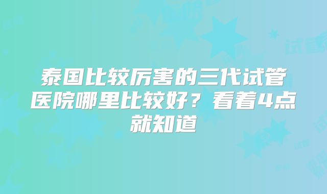 泰国比较厉害的三代试管医院哪里比较好?看着4点就知道