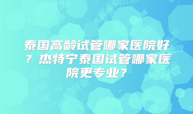 泰国高龄试管哪家医院好？杰特宁泰国试管哪家医院更专业？