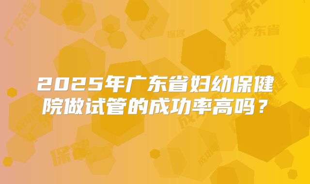 2025年广东省妇幼保健院做试管的成功率高吗？