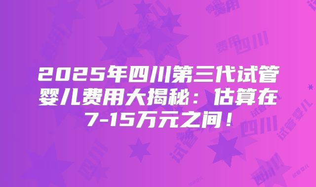 2025年四川第三代试管婴儿费用大揭秘：估算在7-15万元之间！