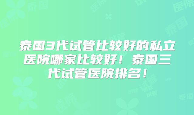 泰国3代试管比较好的私立医院哪家比较好！泰国三代试管医院排名！