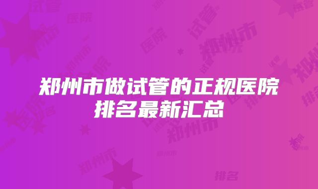 郑州市做试管的正规医院排名最新汇总