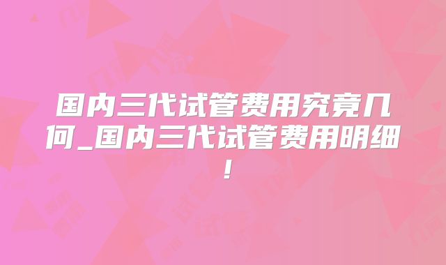 国内三代试管费用究竟几何_国内三代试管费用明细！