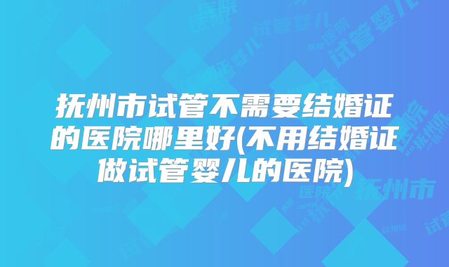 抚州市试管不需要结婚证的医院哪里好(不用结婚证做试管婴儿的医院)
