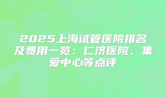 2025上海试管医院排名及费用一览：仁济医院、集爱中心等点评