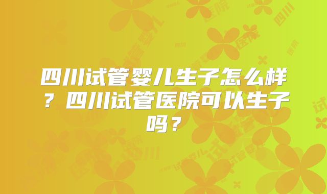 四川试管婴儿生子怎么样？四川试管医院可以生子吗？