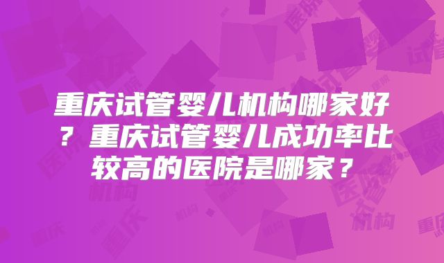 重庆试管婴儿机构哪家好？重庆试管婴儿成功率比较高的医院是哪家？