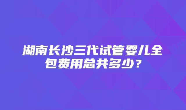 湖南长沙三代试管婴儿全包费用总共多少？