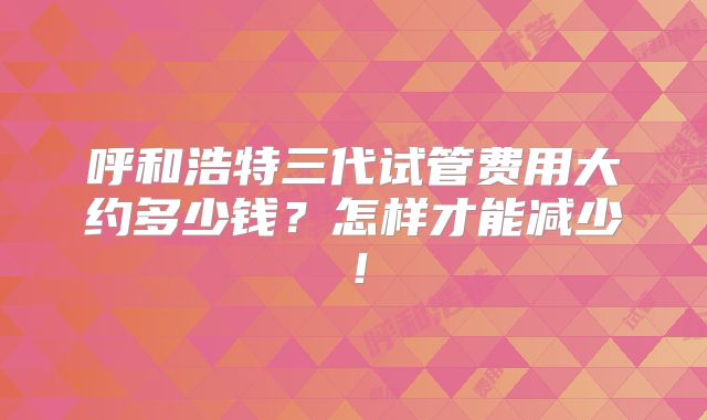 呼和浩特三代试管费用大约多少钱？怎样才能减少！